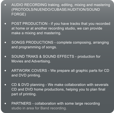 	AUDIO RECORDING traking, editing, mixing and mastering (PROTOOLS/NUENDO/CUBASE/AUDITION/SOUND FORGE)  	POST PRODUCTION - if you have tracks that you recorded at home or at another recording studio, we can provide make a mixing and mastering.  	SONGS PRODUCTIONS - complete composing, arranging and programming of songs.  	SOUND TRAKS & SOUND EFFECTS - production for Movies and Advertising.  	ARTWORK COVERS - We prepare all graphic parts for CD and DVD printing.  	CD & DVD planning - We make collaboration with severals CD and DVD home productions, helping you to plan final part of printing.  	PARTNERS - collaboration with some large recording studio in area for Band recording.